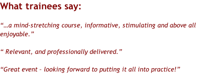 What trainees say:  “…a mind-stretching course, informative, stimulating and above all enjoyable.”  “ Relevant, and professionally delivered.”  “Great event – looking forward to putting it all into practice!”