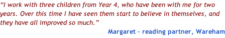 “I work with three children from Year 4, who have been with me for two years. Over this time I have seen them start to believe in themselves, and they have all improved so much.” Margaret – reading partner, Wareham